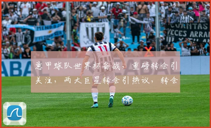 意甲球队世界杯备战，重磅转会引关注，两大巨星转会引热议，转会风云再起