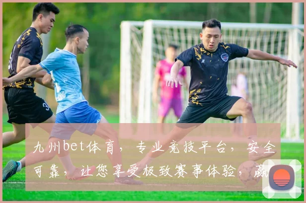 九州bet体育，专业竞技平台，安全可靠，让您享受极致赛事体验，赢取丰厚奖金