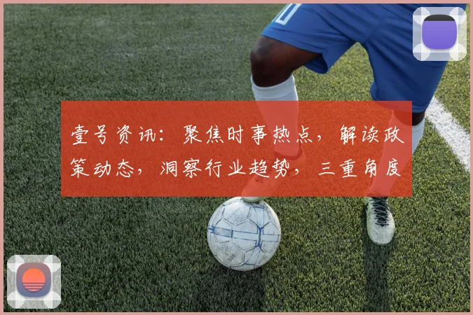 壹号资讯：聚焦时事热点，解读政策动态，洞察行业趋势，三重角度解析世界
