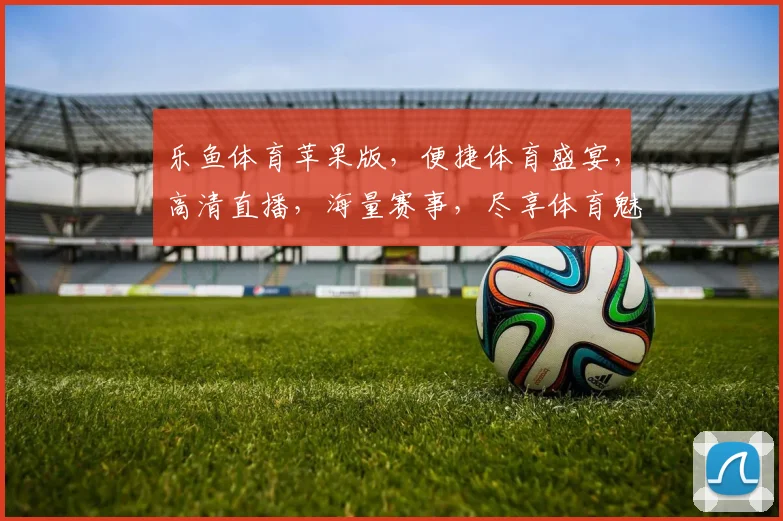 乐鱼体育苹果版，便捷体育盛宴，高清直播，海量赛事，尽享体育魅力，助力足球迷狂欢