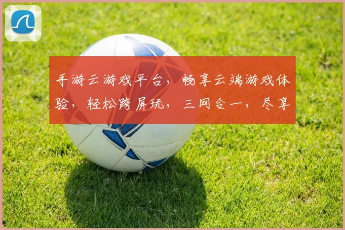 手游云游戏平台，畅享云端游戏体验，轻松跨屏玩，三网合一，尽享极致流畅