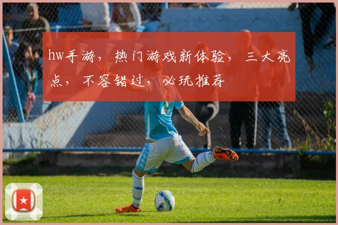 hw手游，热门游戏新体验，三大亮点，不容错过，必玩推荐